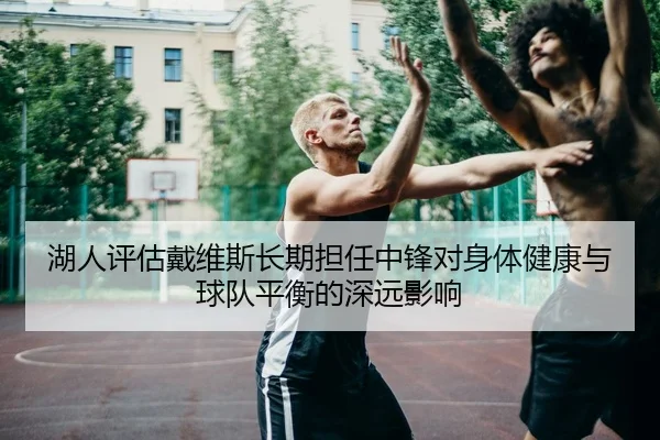 湖人评估戴维斯长期担任中锋对身体健康与球队平衡的深远影响（kaiyun）