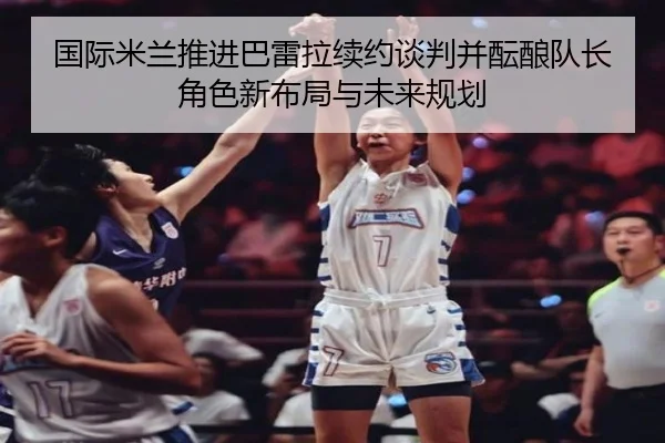 国际米兰推进巴雷拉续约谈判并酝酿队长角色新布局与未来规划（kaiyun）