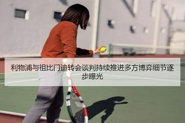 利物浦与祖比门迪转会谈判持续推进多方博弈细节逐步曝光