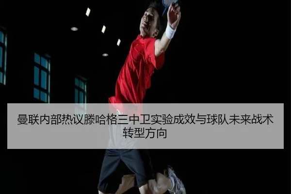 曼联内部热议滕哈格三中卫实验成效与球队未来战术转型方向（kaiyun）