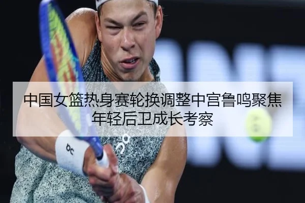 中国女篮热身赛轮换调整中宫鲁鸣聚焦年轻后卫成长考察（kaiyun）