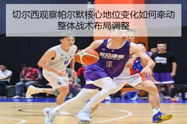 切尔西观察帕尔默核心地位变化如何牵动整体战术布局调整